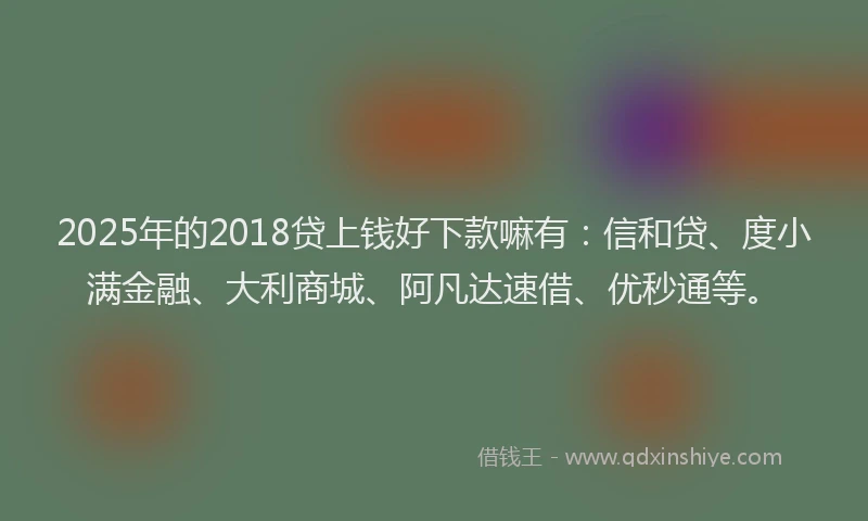 2025年的2018贷上钱好下款嘛有：信和贷、度小满金融、大利商城、阿凡达速借、优秒通等。