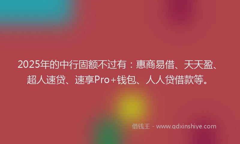2025年的中行固额不过有：惠商易借、天天盈、超人速贷、速享Pro+钱包、人人贷借款等。