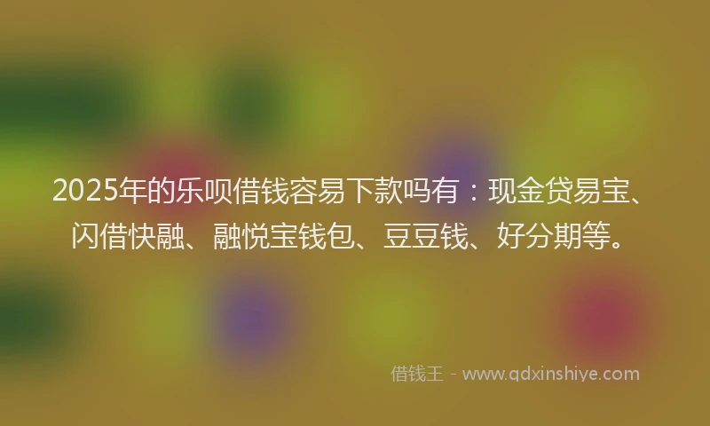 2025年的乐呗借钱容易下款吗有：现金贷易宝、闪借快融、融悦宝钱包、豆豆钱、好分期等。