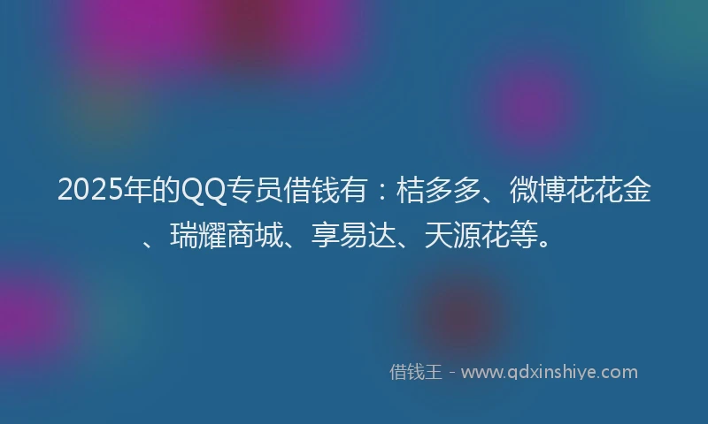 2025年的QQ专员借钱有：桔多多、微博花花金、瑞耀商城、享易达、天源花等。
