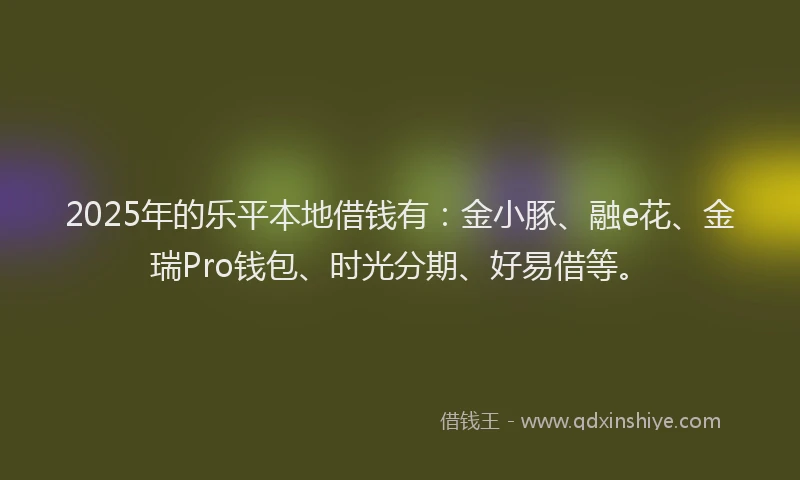 2025年的乐平本地借钱有：金小豚、融e花、金瑞Pro钱包、时光分期、好易借等。