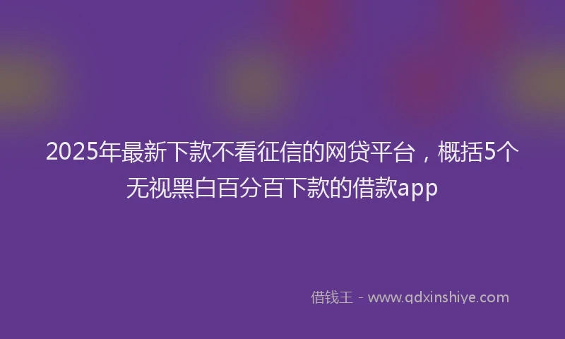 2025年最新下款不看征信的网贷平台，概括5个无视黑白百分百下款的借款app