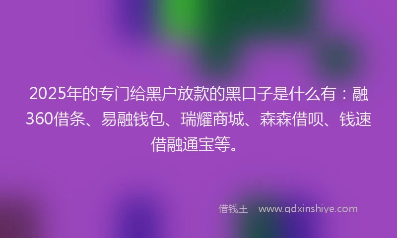 2025年的专门给黑户放款的黑口子是什么有：融360借条、易融钱包、瑞耀商城、森森借呗、钱速借融通宝等。