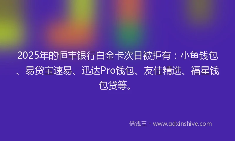 2025年的恒丰银行白金卡次日被拒有：小鱼钱包、易贷宝速易、迅达Pro钱包、友佳精选、福星钱包贷等。
