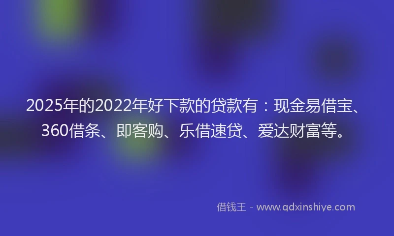 2025年的2022年好下款的贷款有：现金易借宝、360借条、即客购、乐借速贷、爱达财富等。