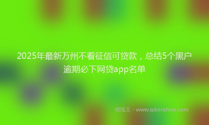 2025年最新万州不看征信可贷款，总结5个黑户逾期必下网贷app名单
