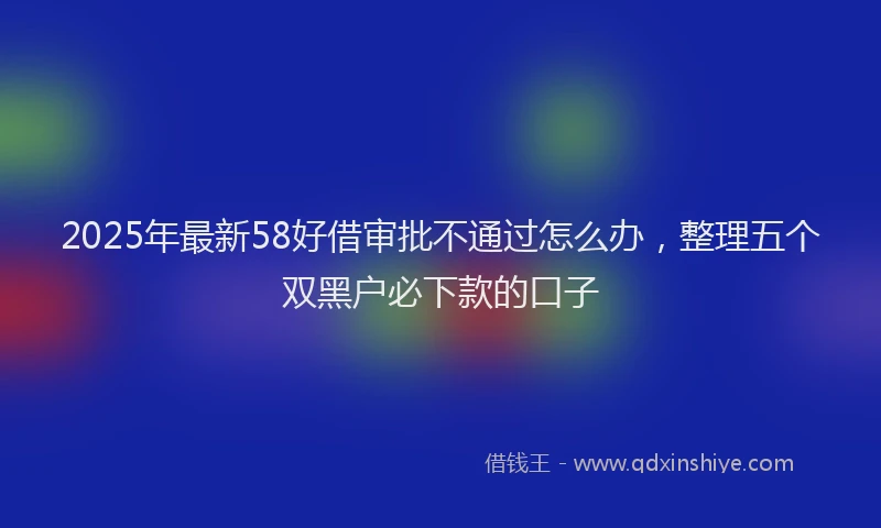 2025年最新58好借审批不通过怎么办，整理五个双黑户必下款的口子