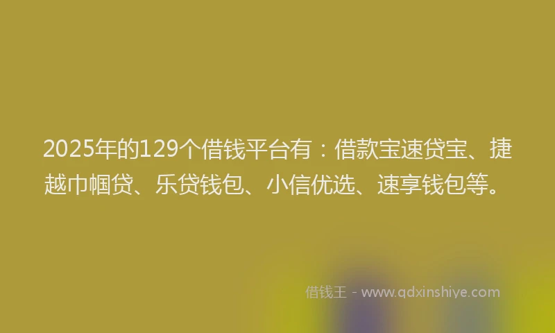 2025年的129个借钱平台有：借款宝速贷宝、捷越巾帼贷、乐贷钱包、小信优选、速享钱包等。