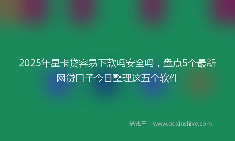 2025年星卡贷容易下款吗安全吗，盘点5个最新网贷口子今日整理这五个软件