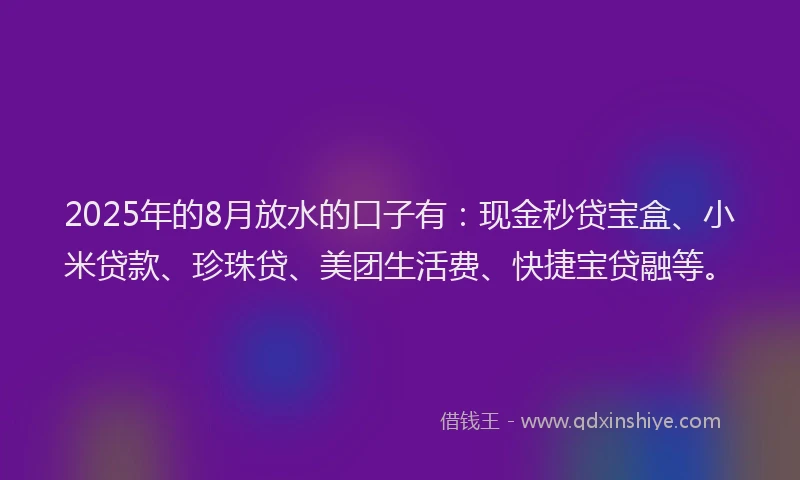 2025年的8月放水的口子有：现金秒贷宝盒、小米贷款、珍珠贷、美团生活费、快捷宝贷融等。
