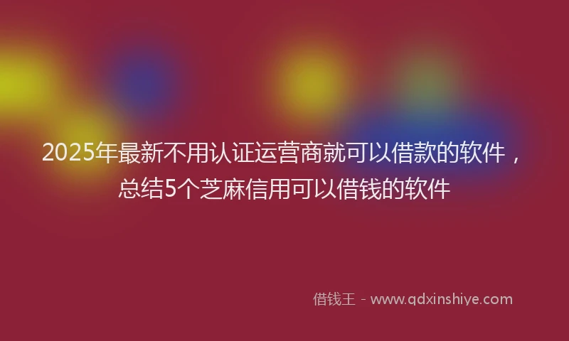 2025年最新不用认证运营商就可以借款的软件，总结5个芝麻信用可以借钱的软件