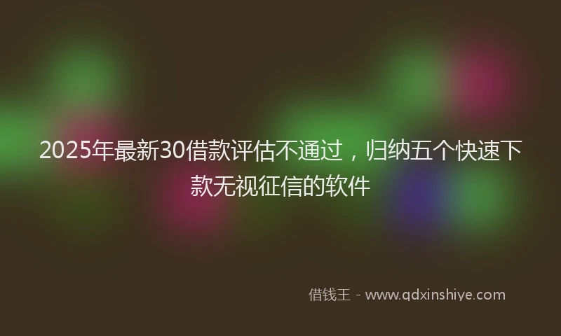 2025年最新30借款评估不通过，归纳五个快速下款无视征信的软件