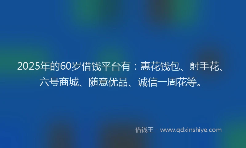 2025年的60岁借钱平台有：惠花钱包、射手花、六号商城、随意优品、诚信一周花等。