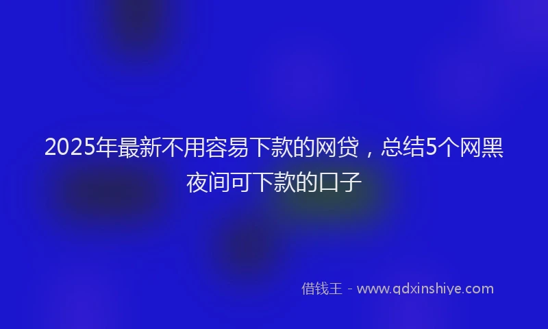2025年最新不用容易下款的网贷，总结5个网黑夜间可下款的口子