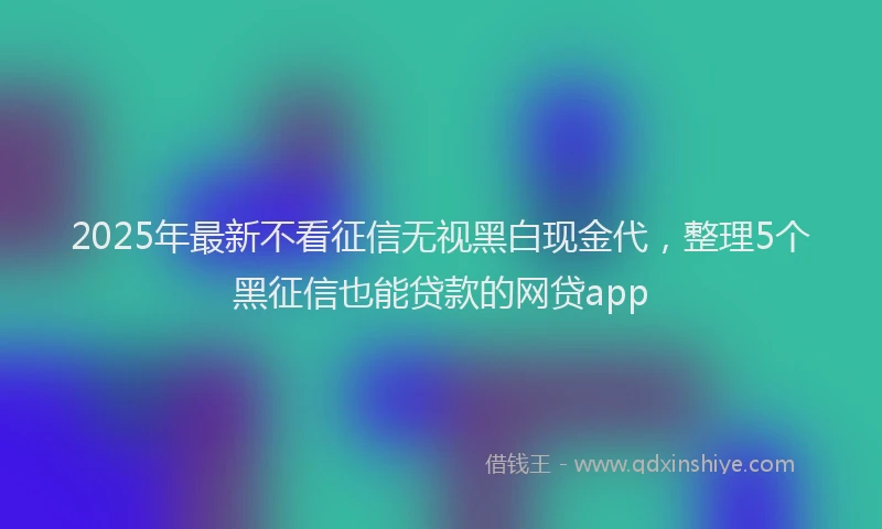 2025年最新不看征信无视黑白现金代，整理5个黑征信也能贷款的网贷app