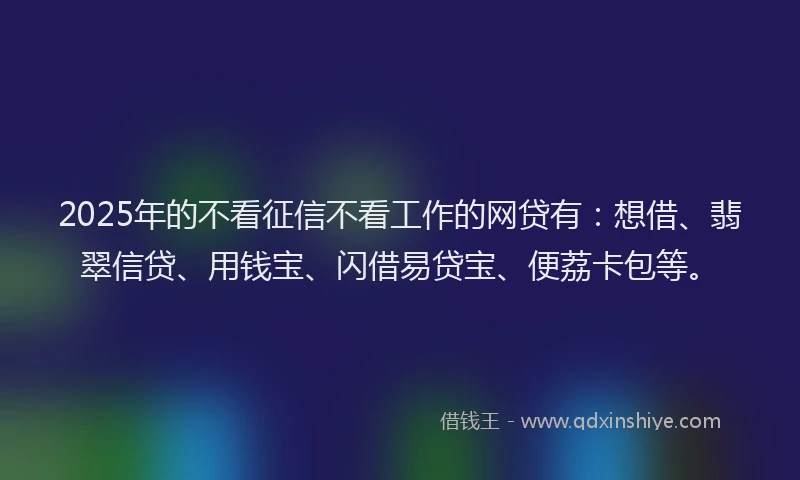2025年的不看征信不看工作的网贷有：想借、翡翠信贷、用钱宝、闪借易贷宝、便荔卡包等。