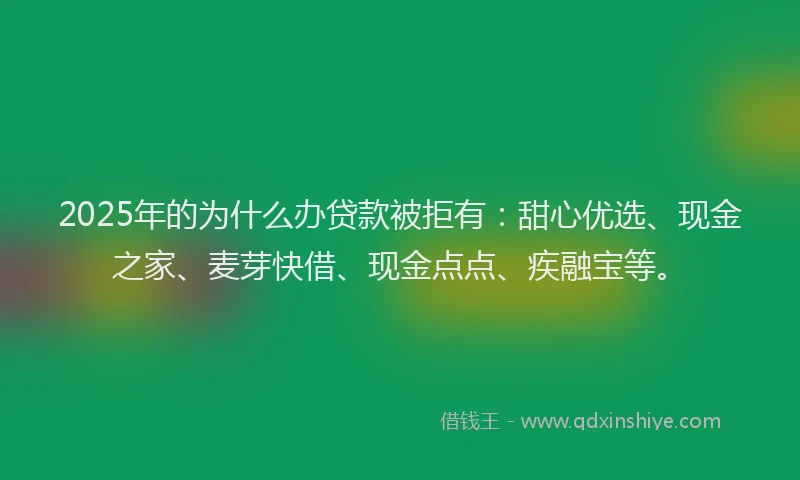 2025年的为什么办贷款被拒有：甜心优选、现金之家、麦芽快借、现金点点、疾融宝等。