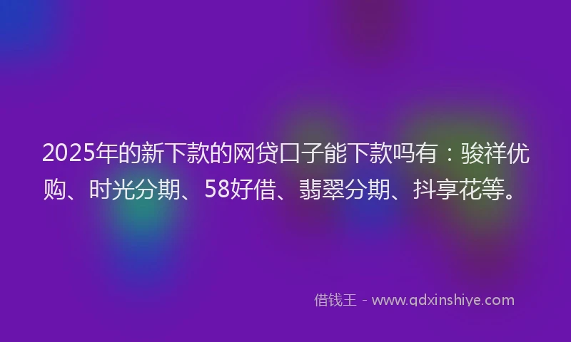 2025年的新下款的网贷口子能下款吗有：骏祥优购、时光分期、58好借、翡翠分期、抖享花等。