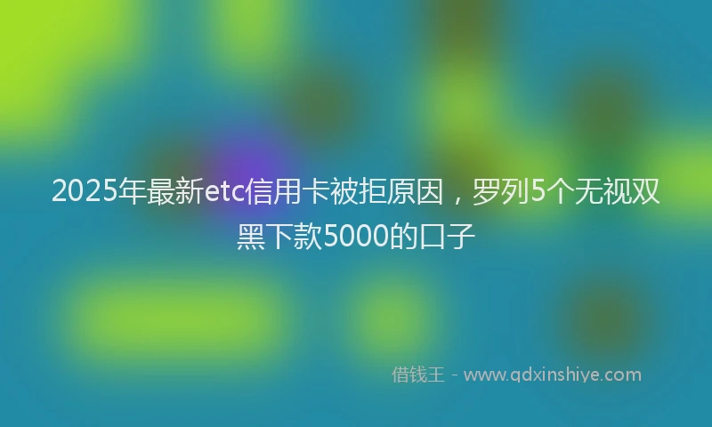 2025年最新etc信用卡被拒原因，罗列5个无视双黑下款5000的口子