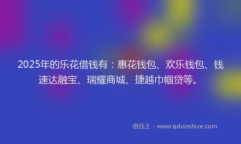 2025年的乐花借钱有：惠花钱包、欢乐钱包、钱速达融宝、瑞耀商城、捷越巾帼贷等。