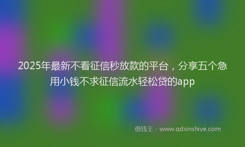 2025年最新不看征信秒放款的平台，分享五个急用小钱不求征信流水轻松贷的app