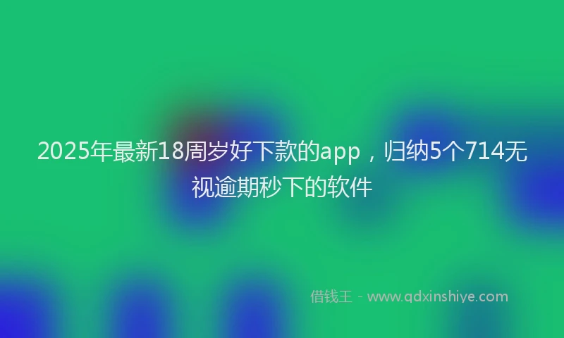 2025年最新18周岁好下款的app，归纳5个714无视逾期秒下的软件