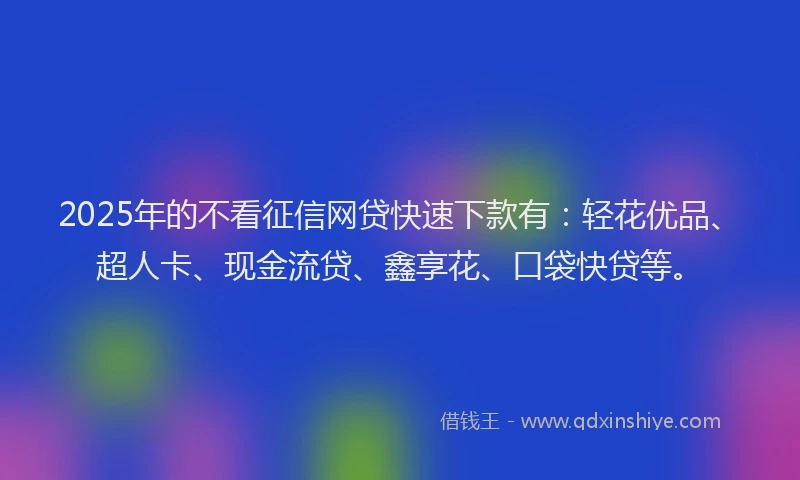 2025年的不看征信网贷快速下款有：轻花优品、超人卡、现金流贷、鑫享花、口袋快贷等。