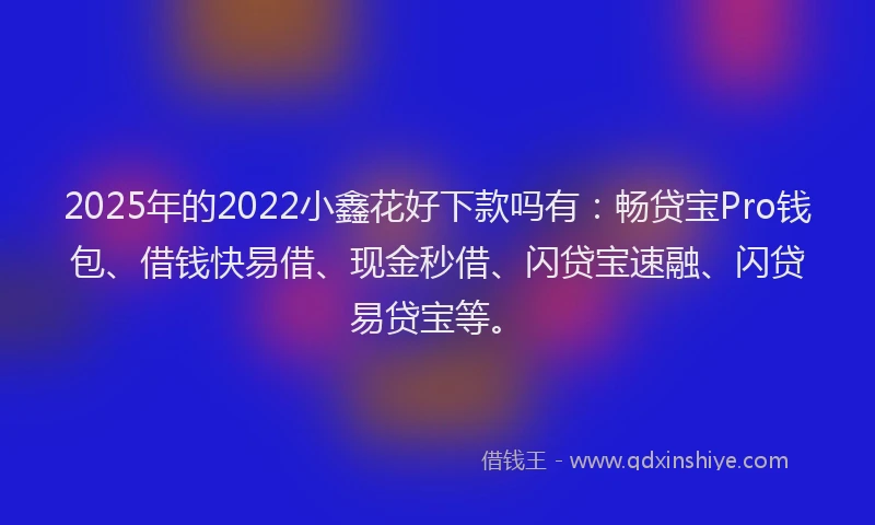 2025年的2022小鑫花好下款吗有：畅贷宝Pro钱包、借钱快易借、现金秒借、闪贷宝速融、闪贷易贷宝等。