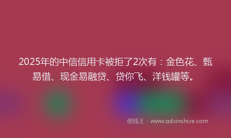 2025年的中信信用卡被拒了2次有：金色花、甄易借、现金易融贷、贷你飞、洋钱罐等。