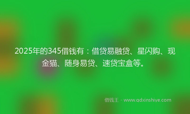 2025年的345借钱有：借贷易融贷、星闪购、现金猫、随身易贷、速贷宝盒等。