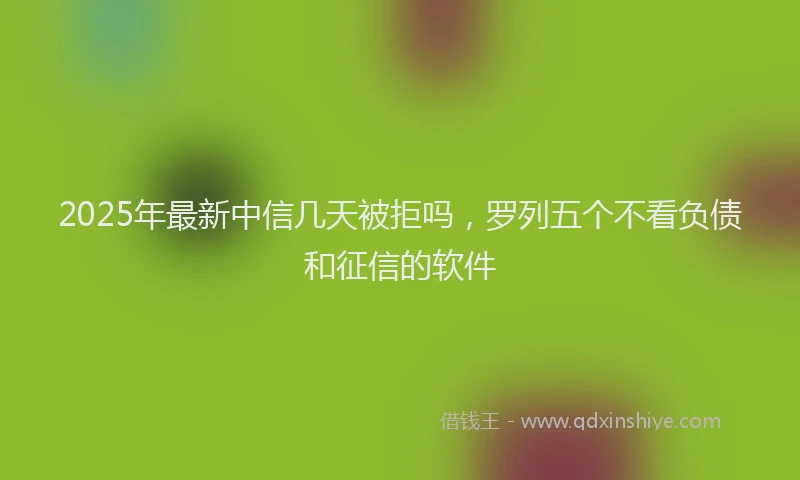 2025年最新中信几天被拒吗，罗列五个不看负债和征信的软件