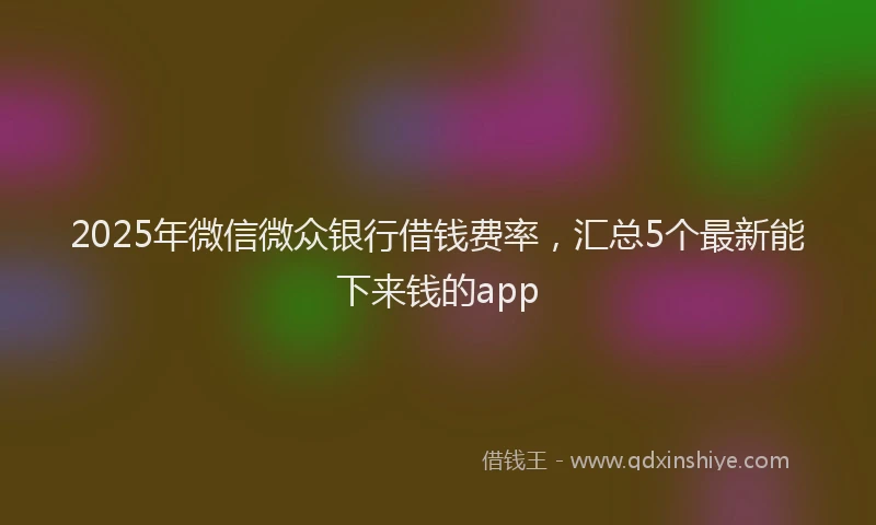 2025年微信微众银行借钱费率，汇总5个最新能下来钱的app