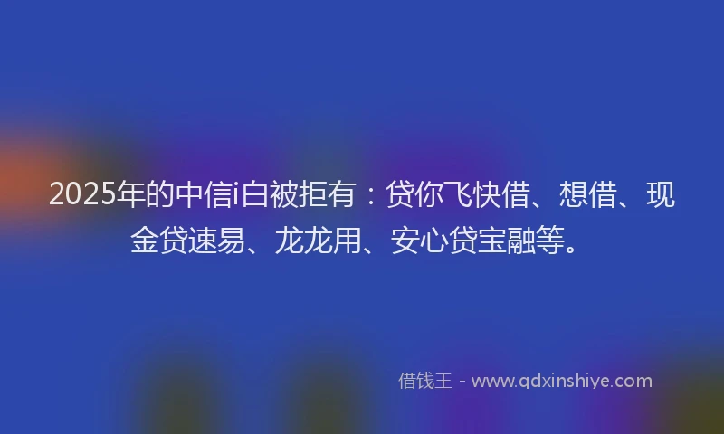 2025年的中信i白被拒有：贷你飞快借、想借、现金贷速易、龙龙用、安心贷宝融等。