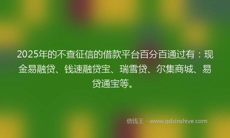 2025年的不查征信的借款平台百分百通过有：现金易融贷、钱速融贷宝、瑞雪贷、尔集商城、易贷通宝等。