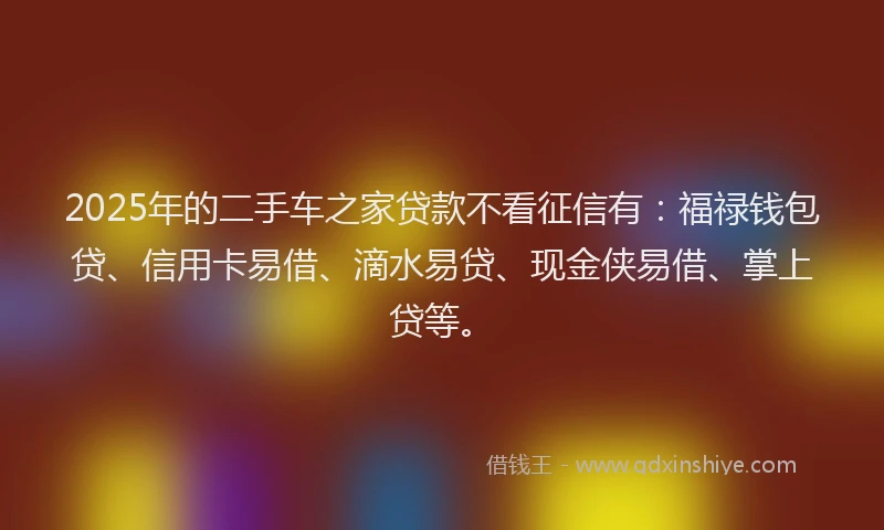 2025年的二手车之家贷款不看征信有：福禄钱包贷、信用卡易借、滴水易贷、现金侠易借、掌上贷等。