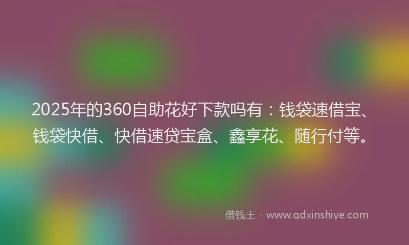 2025年的360自助花好下款吗有：钱袋速借宝、钱袋快借、快借速贷宝盒、鑫享花、随行付等。