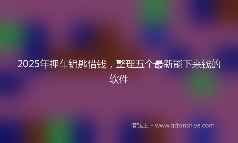 2025年押车钥匙借钱，整理五个最新能下来钱的软件