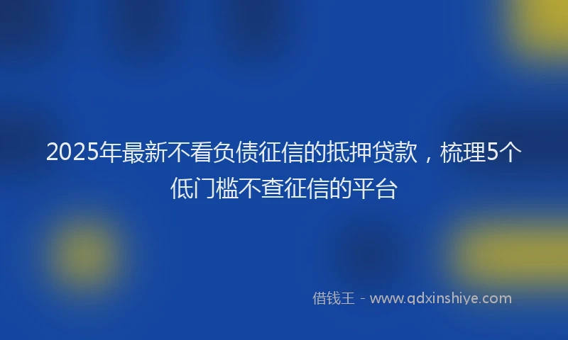2025年最新不看负债征信的抵押贷款，梳理5个低门槛不查征信的平台