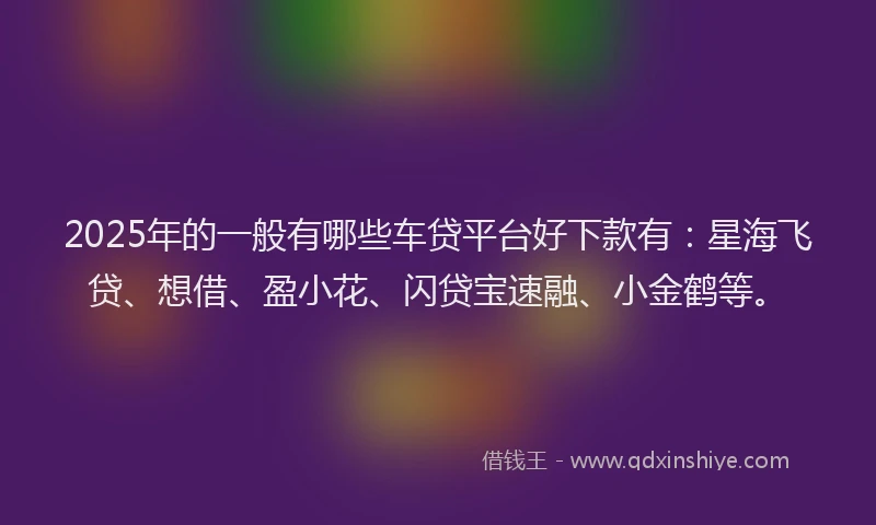 2025年的一般有哪些车贷平台好下款有:星海飞贷、想借、盈小花、闪贷宝速融、小金鹤等。