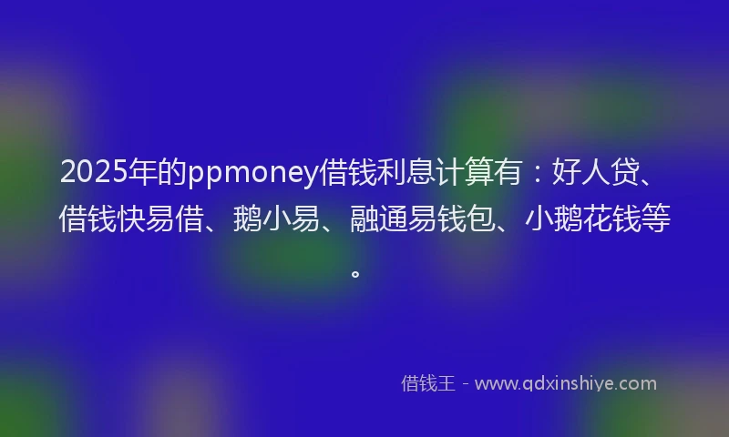 2025年的ppmoney借钱利息计算有：好人贷、借钱快易借、鹅小易、融通易钱包、小鹅花钱等。