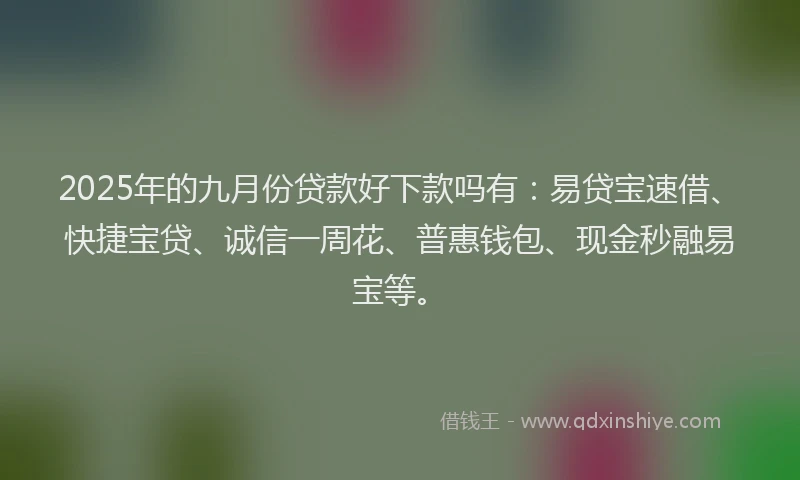 2025年的九月份贷款好下款吗有：易贷宝速借、快捷宝贷、诚信一周花、普惠钱包、现金秒融易宝等。