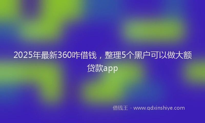 2025年最新360咋借钱，整理5个黑户可以做大额贷款app