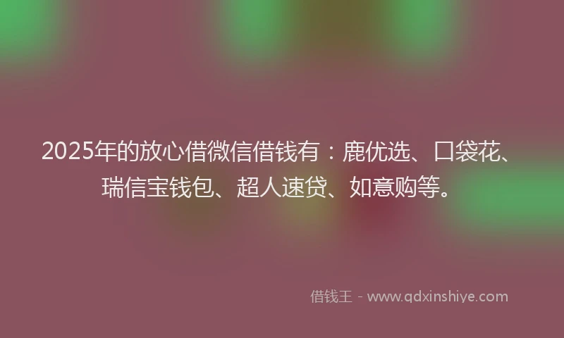 2025年的放心借微信借钱有：鹿优选、口袋花、瑞信宝钱包、超人速贷、如意购等。