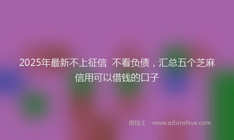 2025年最新不上征信  不看负债，汇总五个芝麻信用可以借钱的口子