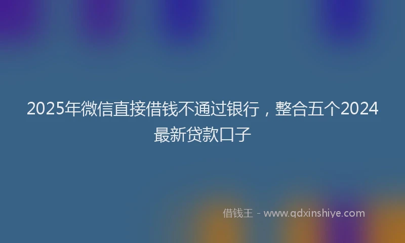 2025年微信直接借钱不通过银行，整合五个2024最新贷款口子