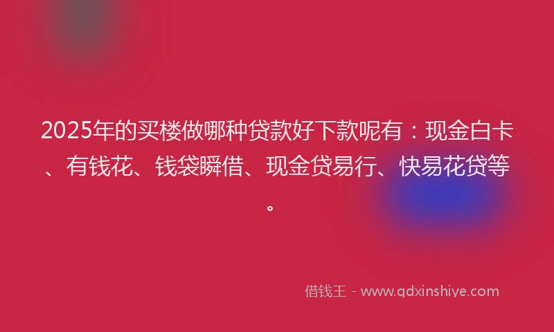 2025年的买楼做哪种贷款好下款呢有：现金白卡、有钱花、钱袋瞬借、现金贷易行、快易花贷等。