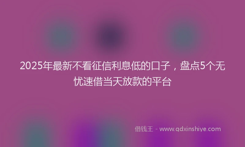 2025年最新不看征信利息低的口子，盘点5个无忧速借当天放款的平台
