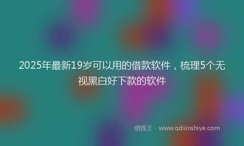 2025年最新19岁可以用的借款软件，梳理5个无视黑白好下款的软件