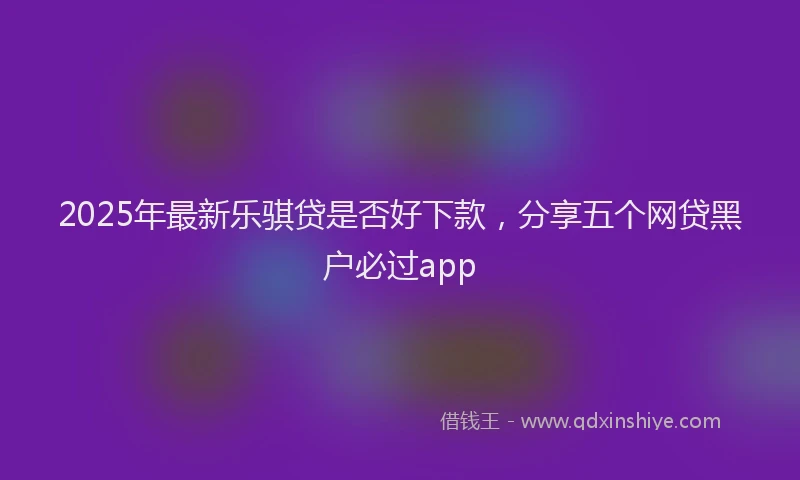 2025年最新乐骐贷是否好下款，分享五个网贷黑户必过app