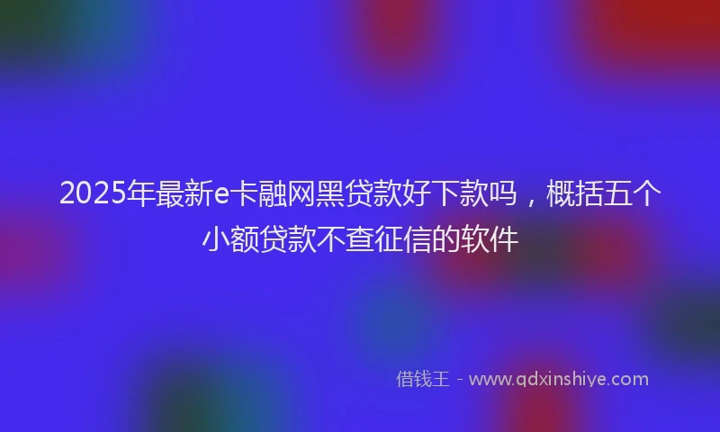 2025年最新e卡融网黑贷款好下款吗，概括五个小额贷款不查征信的软件